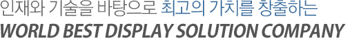 인재와 기술을 바탕으로 최고의 가치를 창출하는 WORLD BEST DISPLAY SOLUTION COMPANY